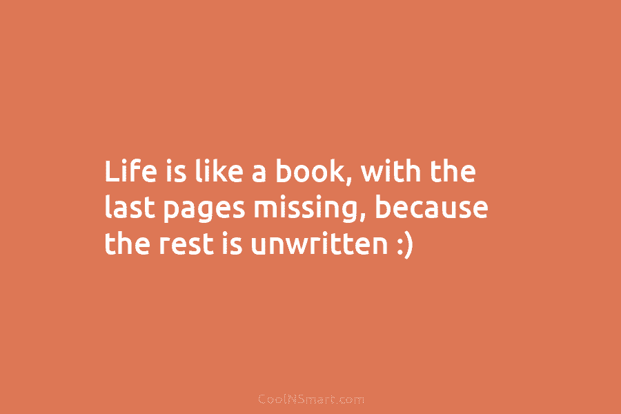 Life is like a book, with the last pages missing, because the rest is unwritten :)