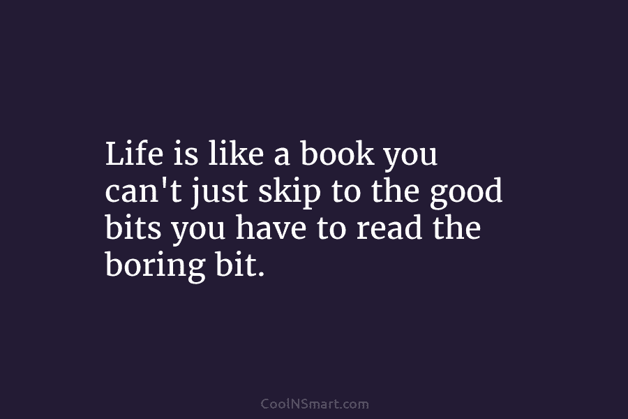 Life is like a book you can’t just skip to the good bits you have to read the boring bit.