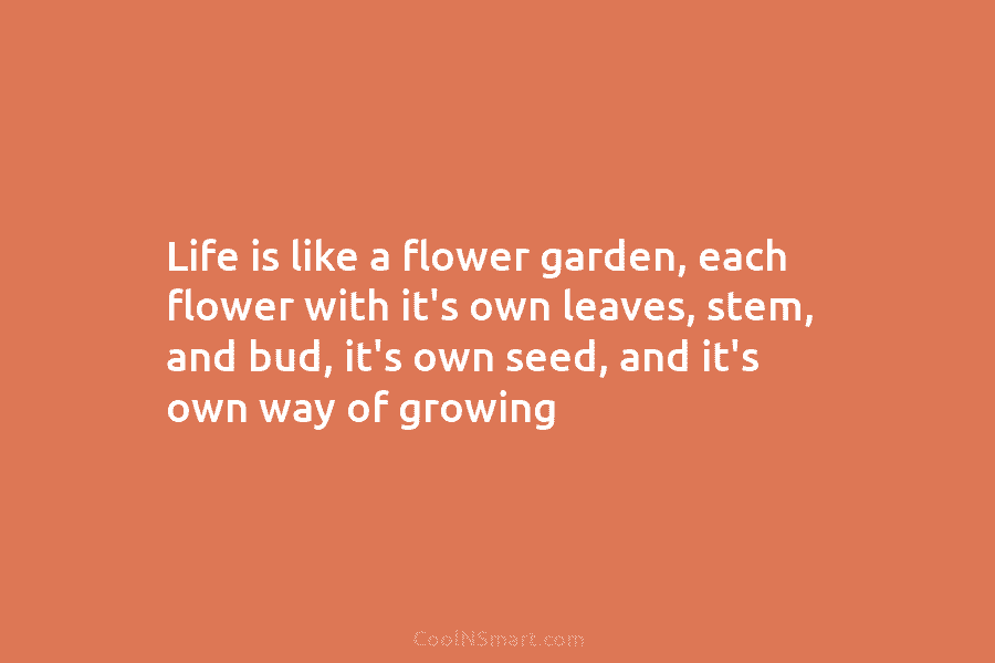 Life is like a flower garden, each flower with it’s own leaves, stem, and bud, it’s own seed, and it’s...
