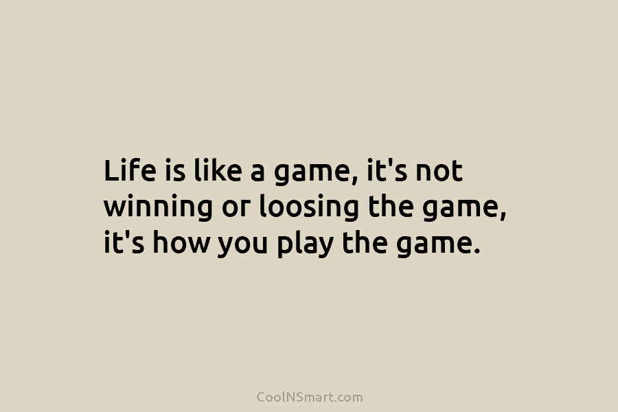 Life is like a game, it’s not winning or loosing the game, it’s how you play the game.