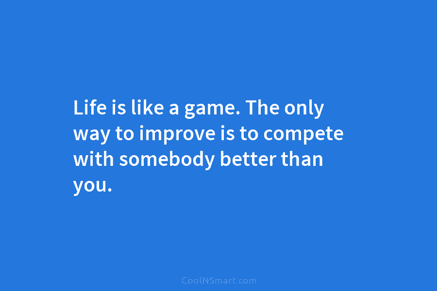 Life is like a game. The only way to improve is to compete with somebody...