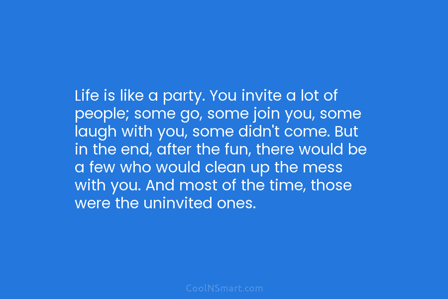Life is like a party. You invite a lot of people; some go, some join you, some laugh with you,...