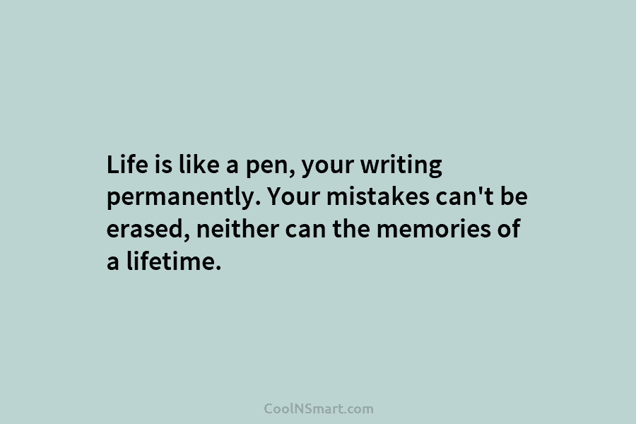 Life is like a pen, your writing permanently. Your mistakes can’t be erased, neither can the memories of a lifetime.