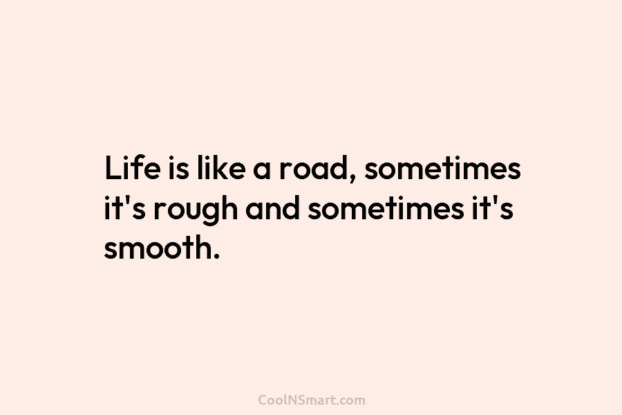 Life is like a road, sometimes it’s rough and sometimes it’s smooth.