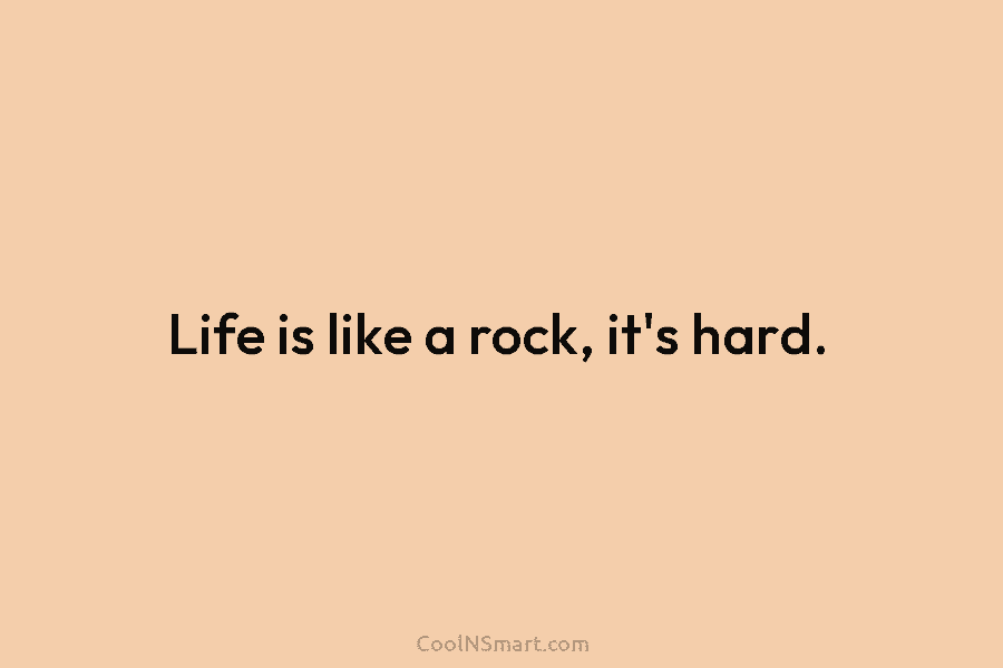 Life is like a rock, it’s hard.