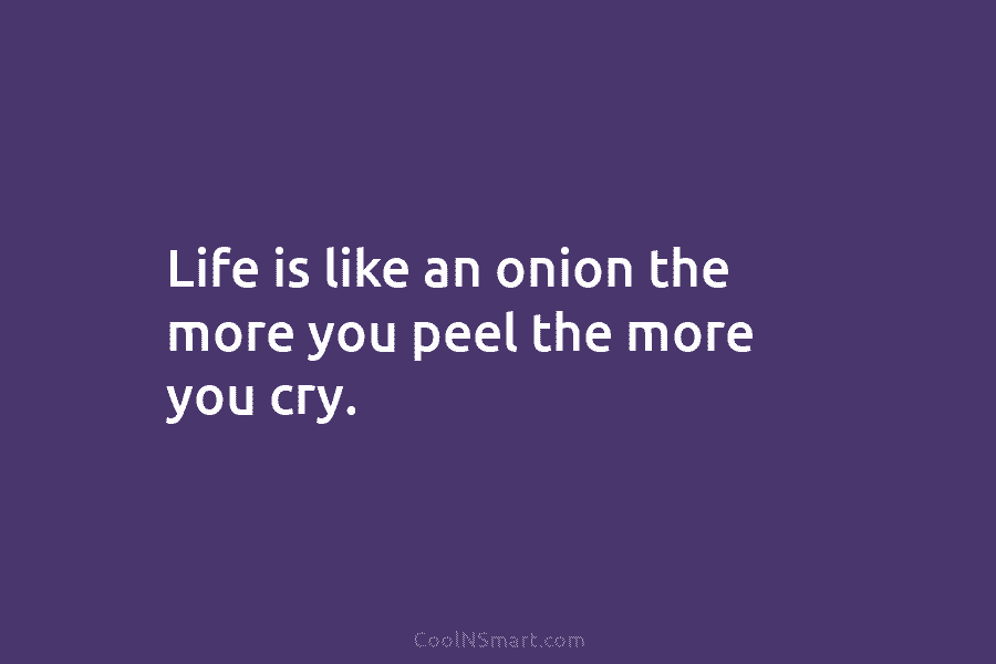 Life is like an onion the more you peel the more you cry.