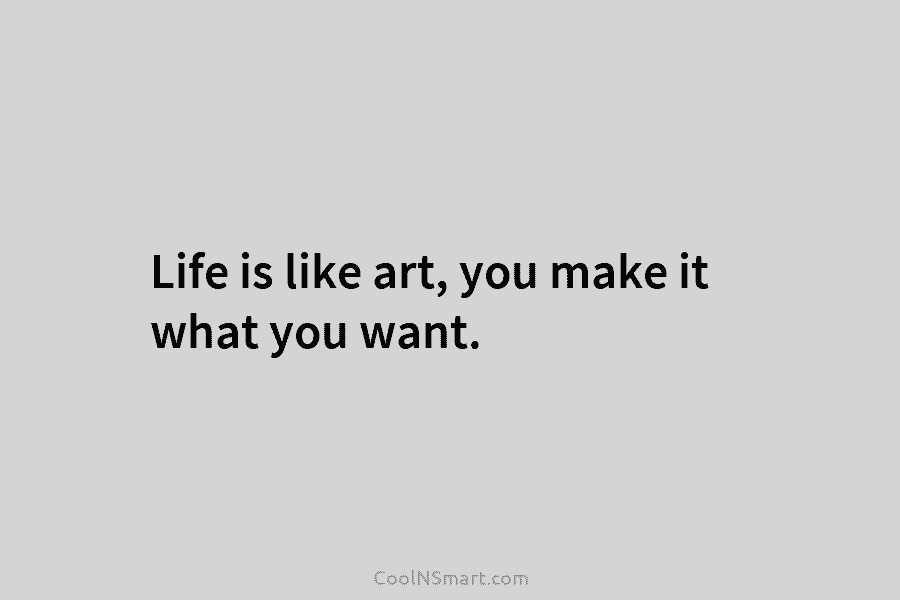 Life is like art, you make it what you want.