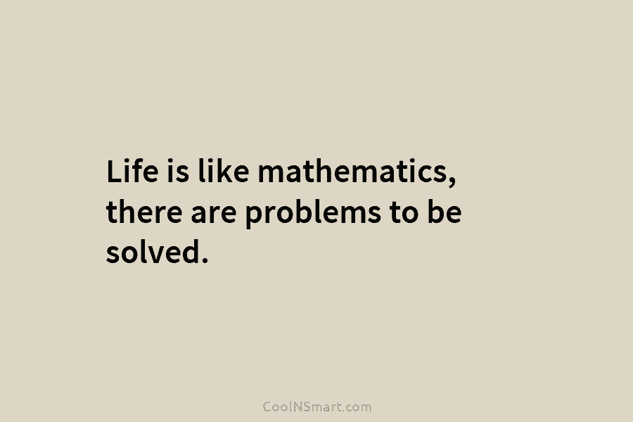 Life is like mathematics, there are problems to be solved.