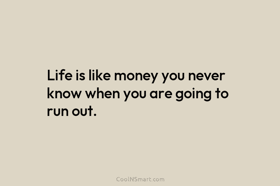 Life is like money you never know when you are going to run out.