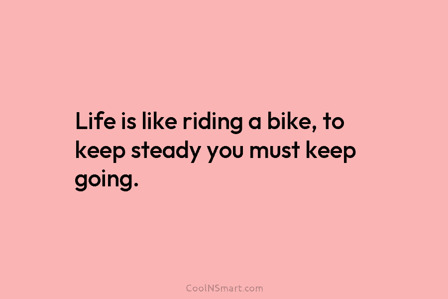 Life is like riding a bike, to keep steady you must keep going.