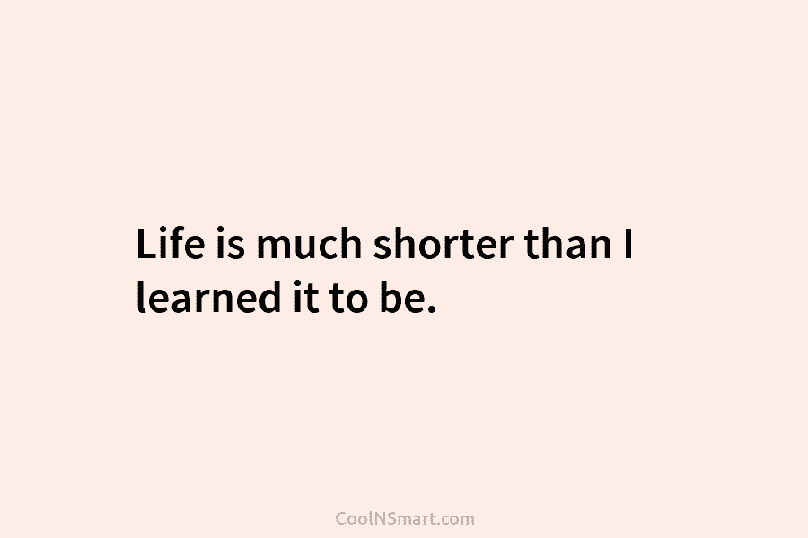 Life is much shorter than I learned it to be.