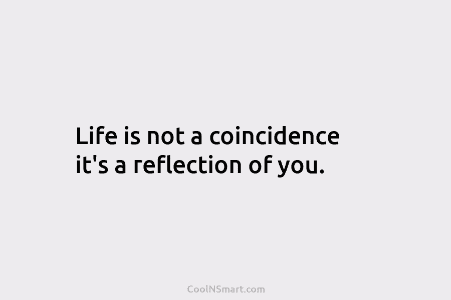 Life is not a coincidence it’s a reflection of you.