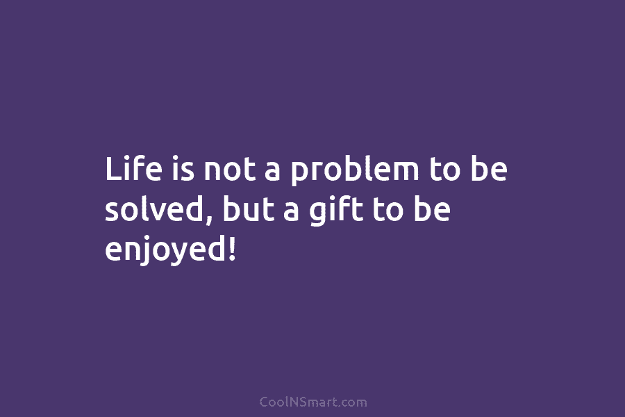 Life is not a problem to be solved, but a gift to be enjoyed!