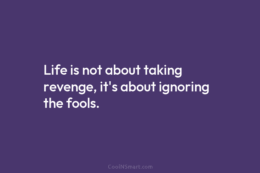 Life is not about taking revenge, it’s about ignoring the fools.