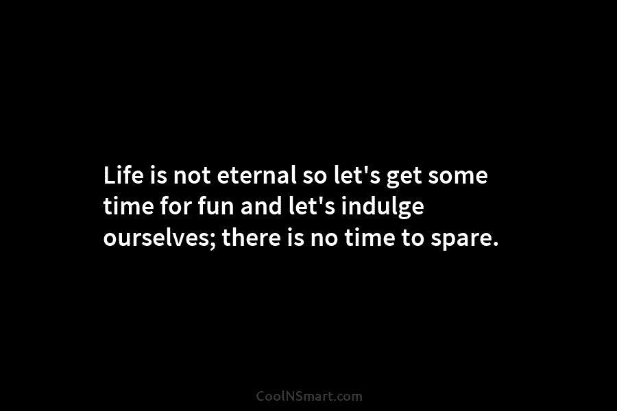 Life is not eternal so let’s get some time for fun and let’s indulge ourselves;...