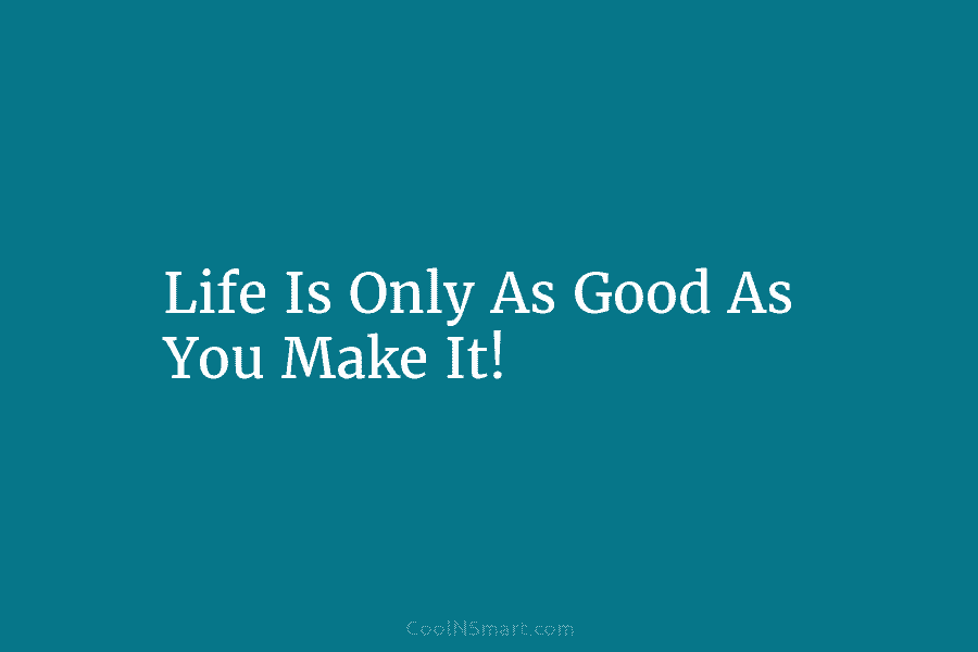 Life Is Only As Good As You Make It!