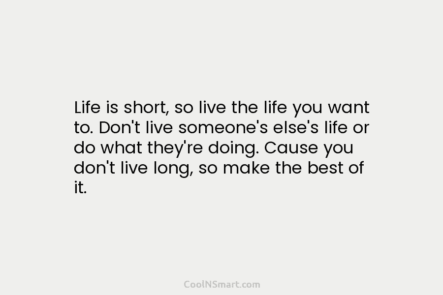 Life is short, so live the life you want to. Don’t live someone’s else’s life or do what they’re doing....