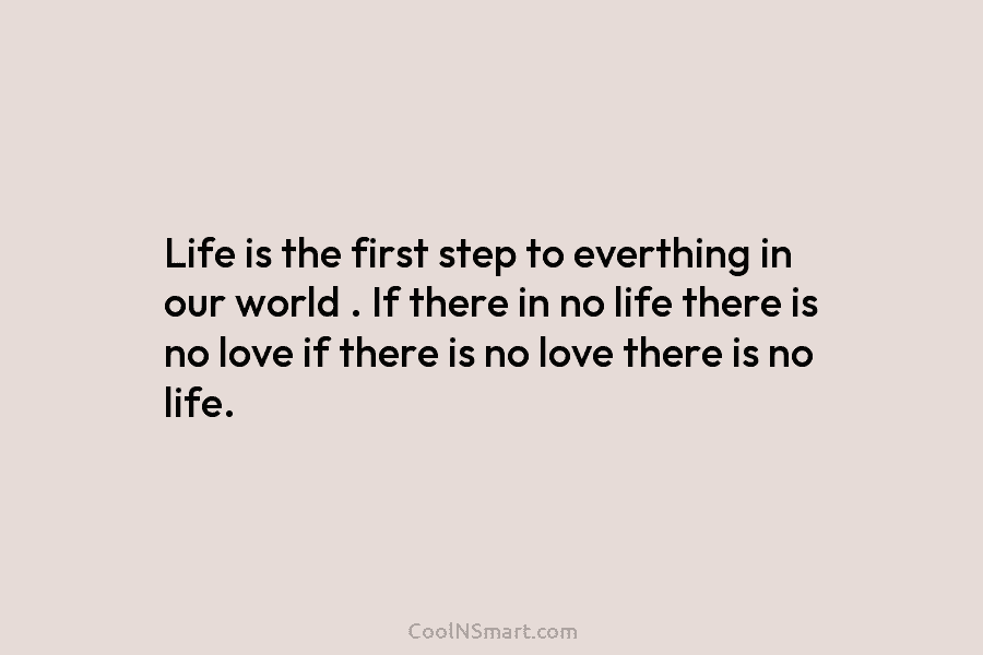 Life is the first step to everthing in our world . If there in no life there is no love...