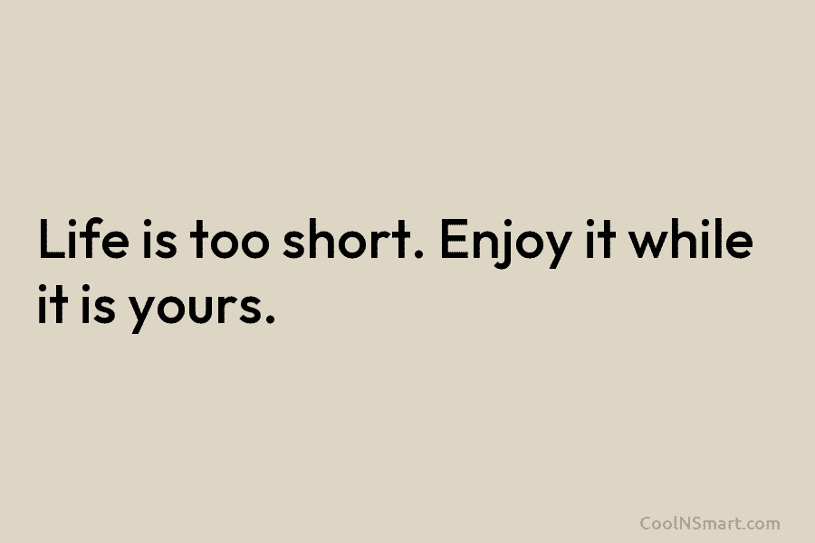 Life is too short. Enjoy it while it is yours.