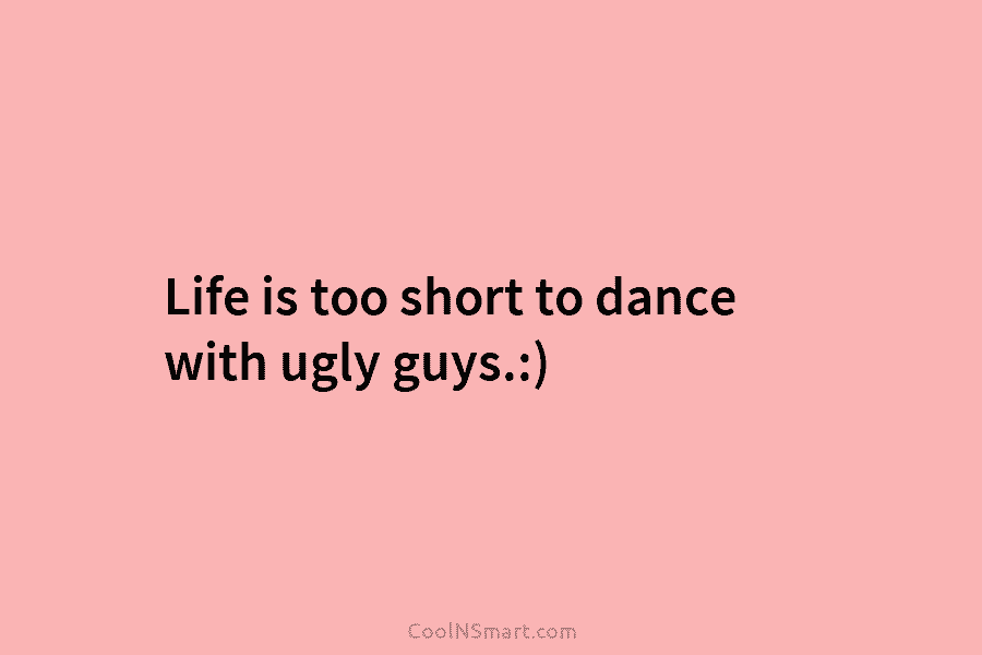 Life is too short to dance with ugly guys.:)