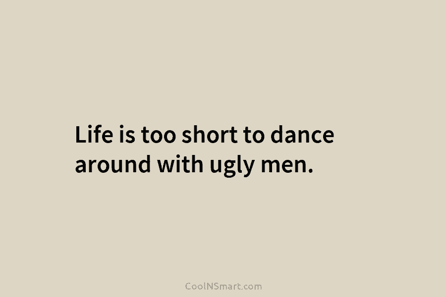 Life is too short to dance around with ugly men.