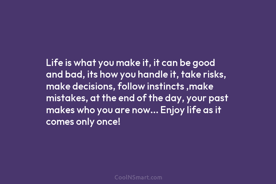 Life is what you make it, it can be good and bad, its how you...