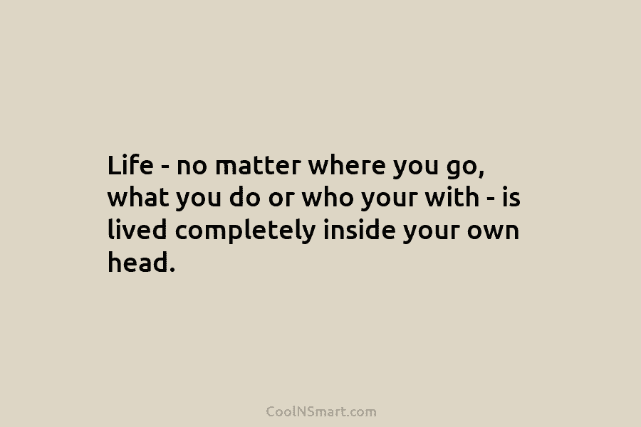 Life – no matter where you go, what you do or who your with – is lived completely inside your...