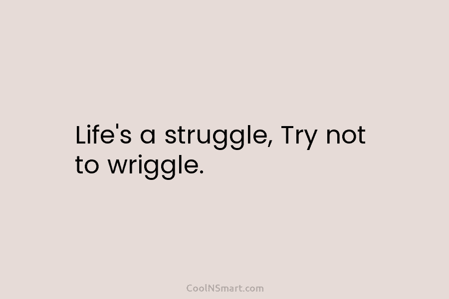 Life’s a struggle, Try not to wriggle.
