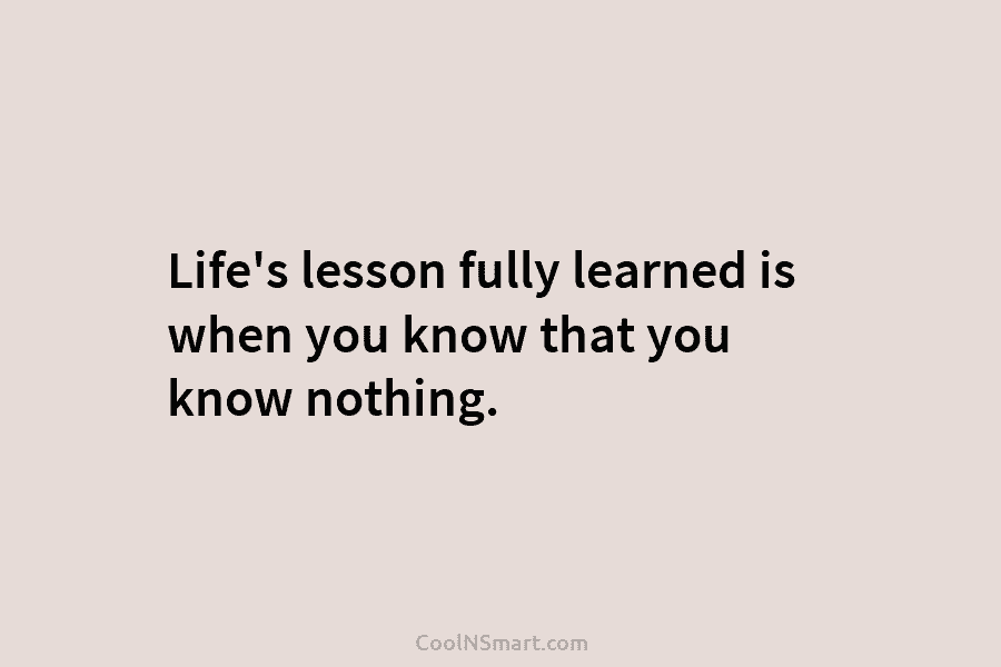 Life’s lesson fully learned is when you know that you know nothing.