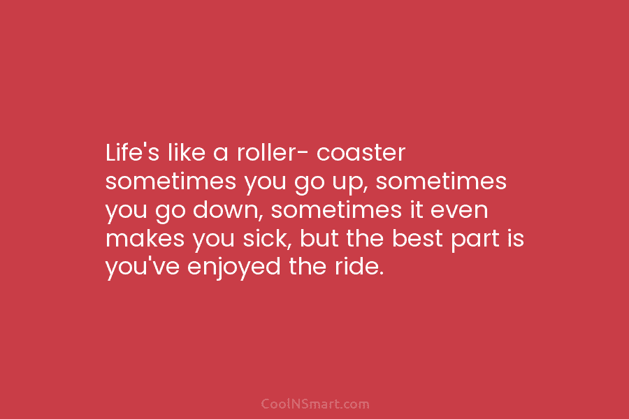 Life’s like a roller- coaster sometimes you go up, sometimes you go down, sometimes it even makes you sick, but...