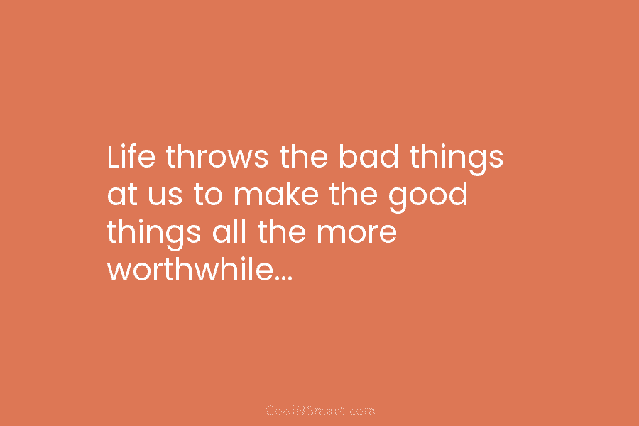 Life throws the bad things at us to make the good things all the more worthwhile…