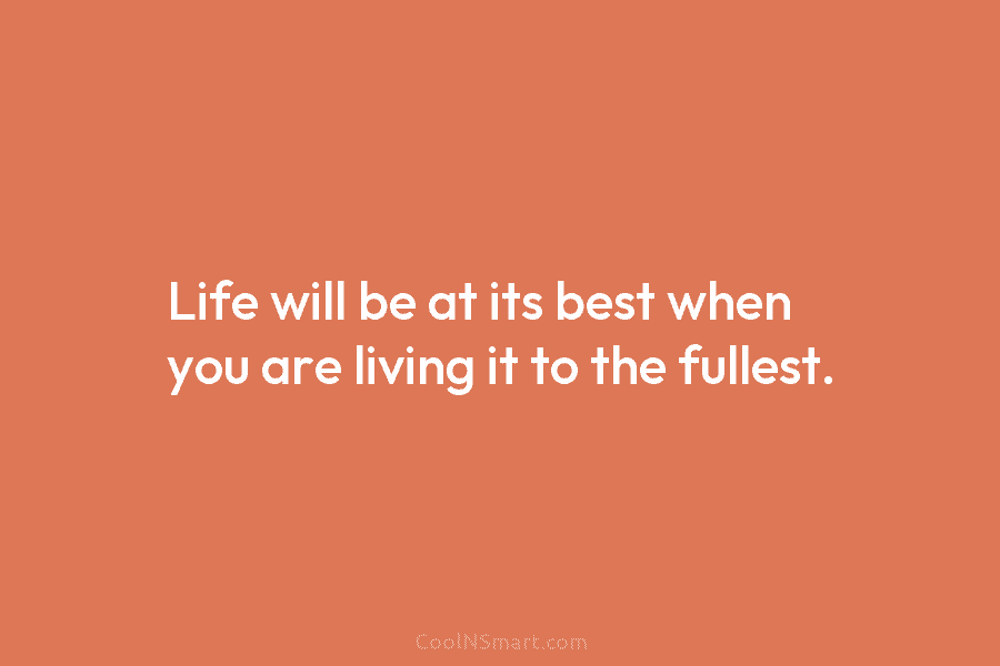 Life will be at its best when you are living it to the fullest.