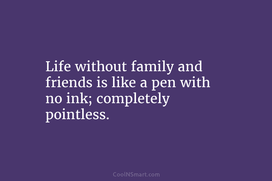 Life without family and friends is like a pen with no ink; completely pointless.