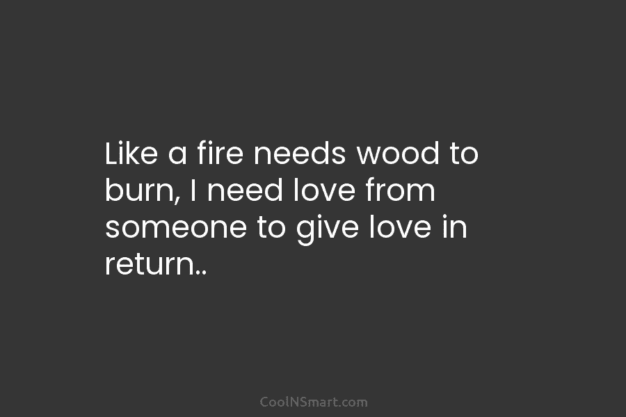 Like a fire needs wood to burn, I need love from someone to give love in return..