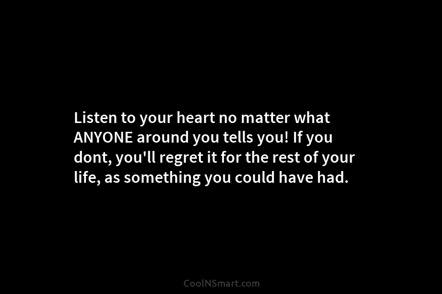 Listen to your heart no matter what ANYONE around you tells you! If you dont,...