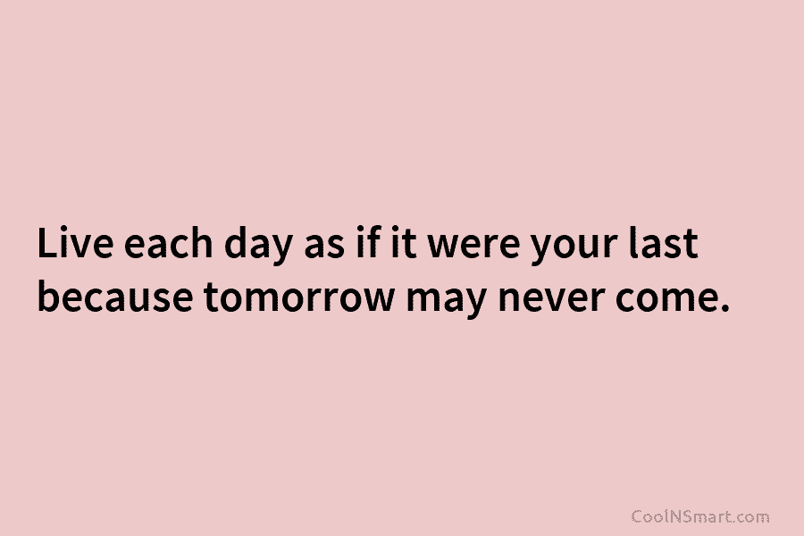Live each day as if it were your last because tomorrow may never come.