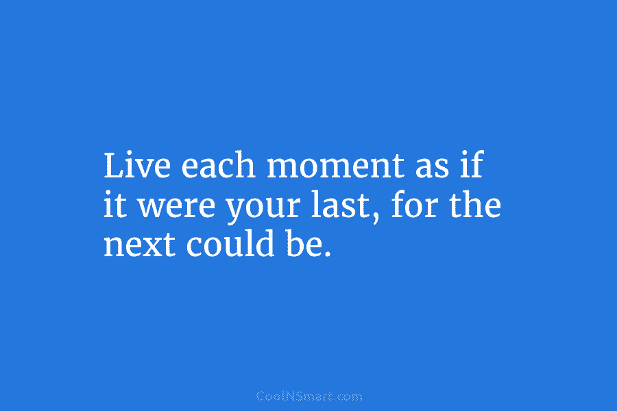 Live each moment as if it were your last, for the next could be.