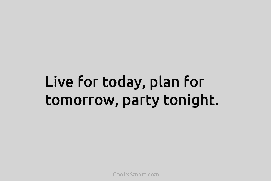 Live for today, plan for tomorrow, party tonight.
