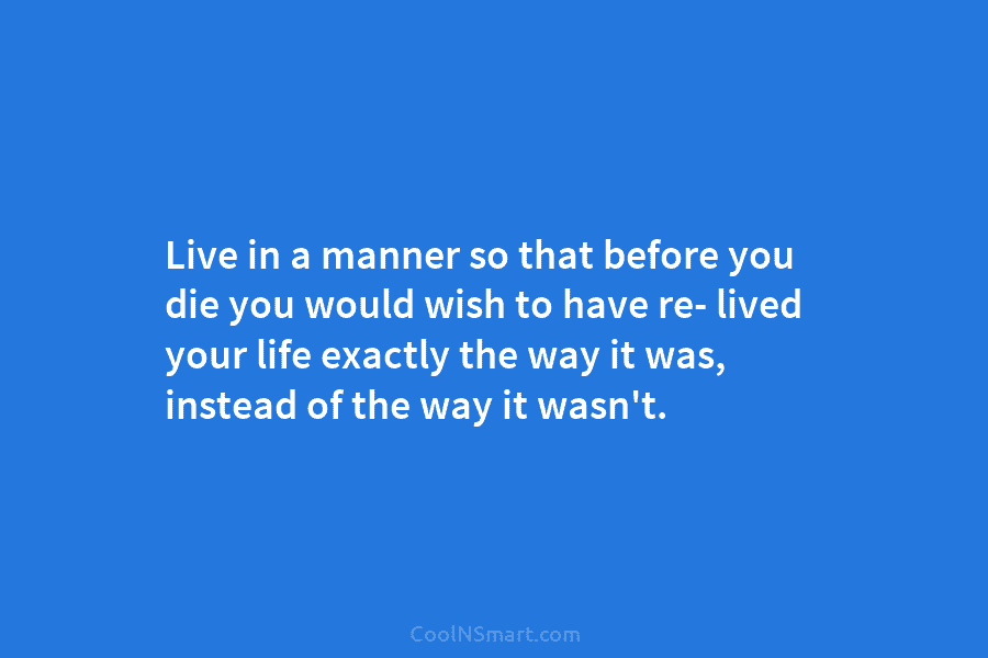 Live in a manner so that before you die you would wish to have re- lived your life exactly the...