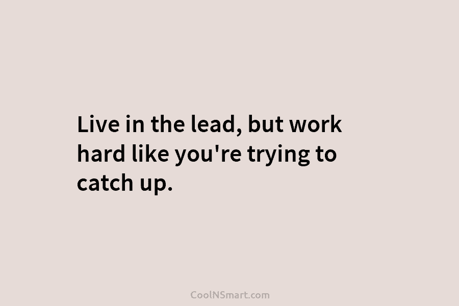 Live in the lead, but work hard like you’re trying to catch up.
