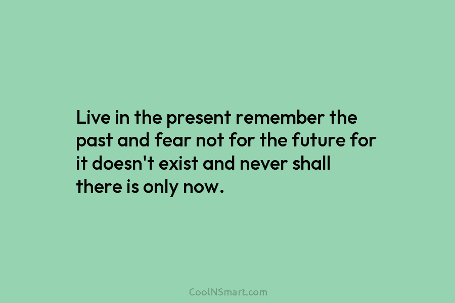 Live in the present remember the past and fear not for the future for it doesn’t exist and never shall...