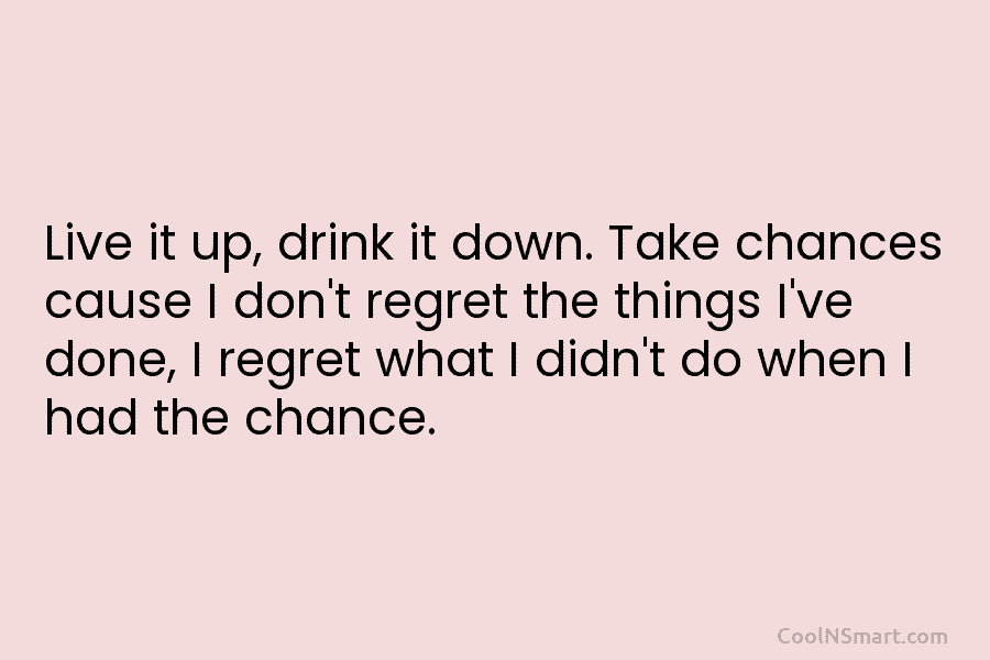 Live it up, drink it down. Take chances cause I don’t regret the things I’ve done, I regret what I...