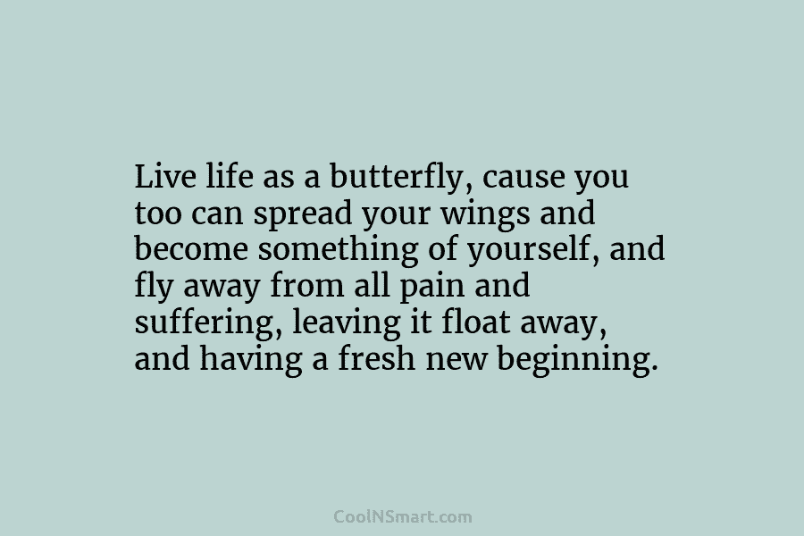 Live life as a butterfly, cause you too can spread your wings and become something...