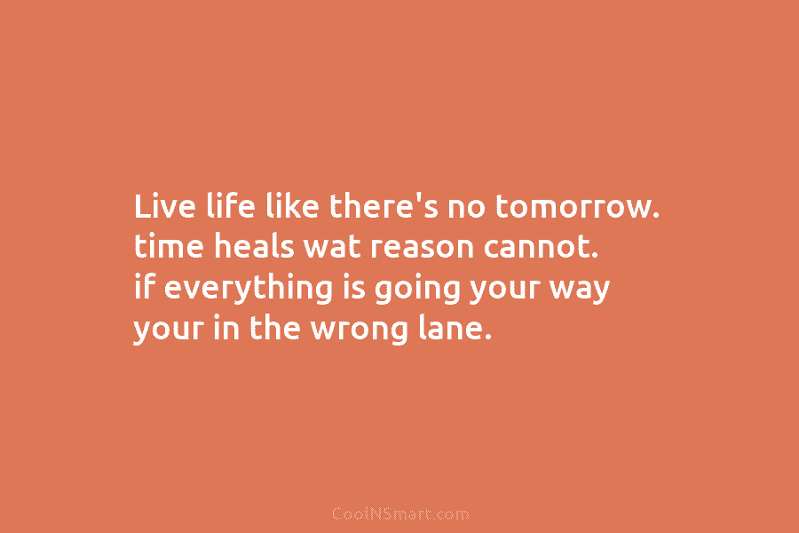 Live life like there’s no tomorrow. time heals wat reason cannot. if everything is going your way your in the...