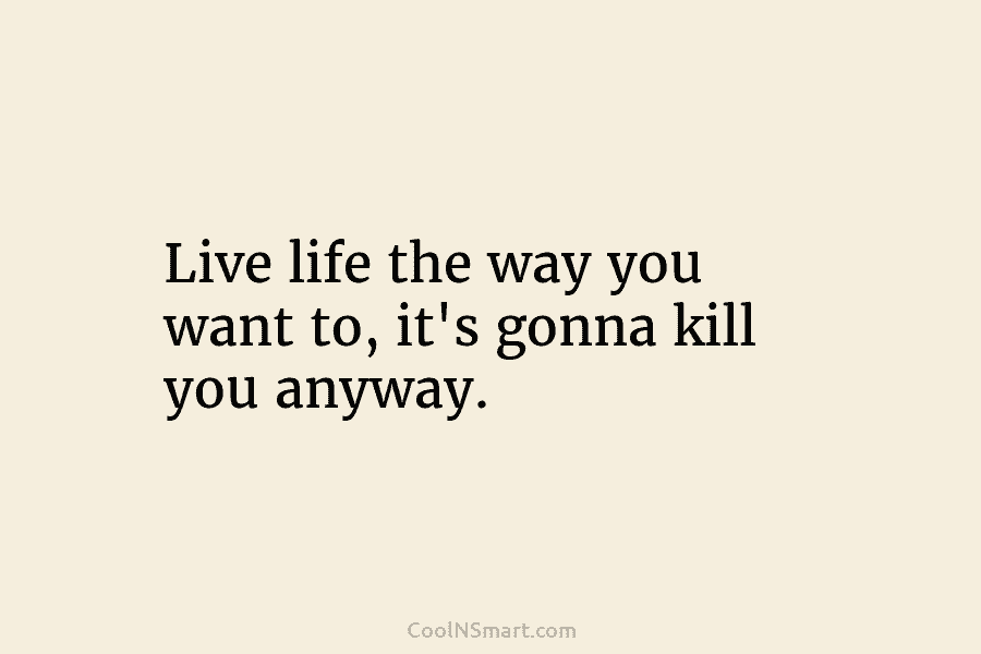Live life the way you want to, it’s gonna kill you anyway.