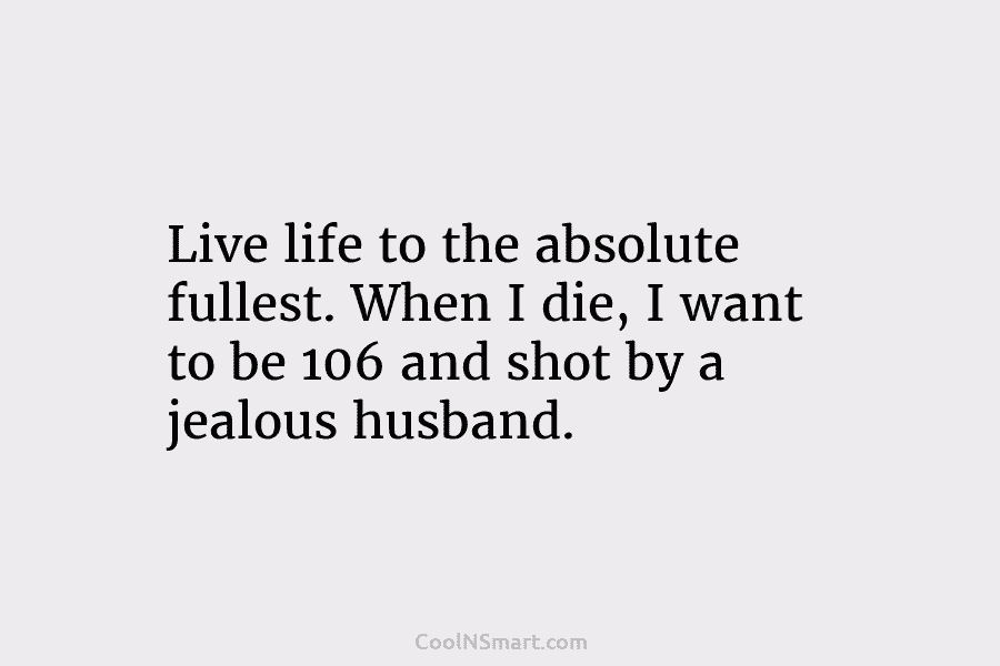 Live life to the absolute fullest. When I die, I want to be 106 and shot by a jealous husband.