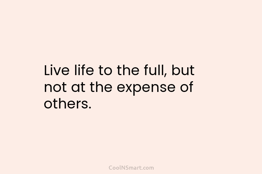 Live life to the full, but not at the expense of others.
