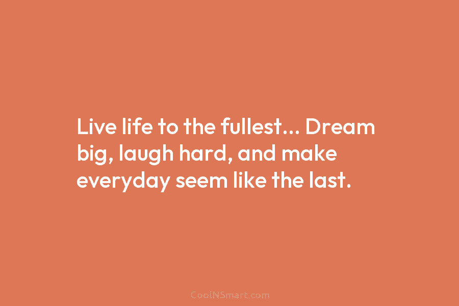 Live life to the fullest… Dream big, laugh hard, and make everyday seem like the last.