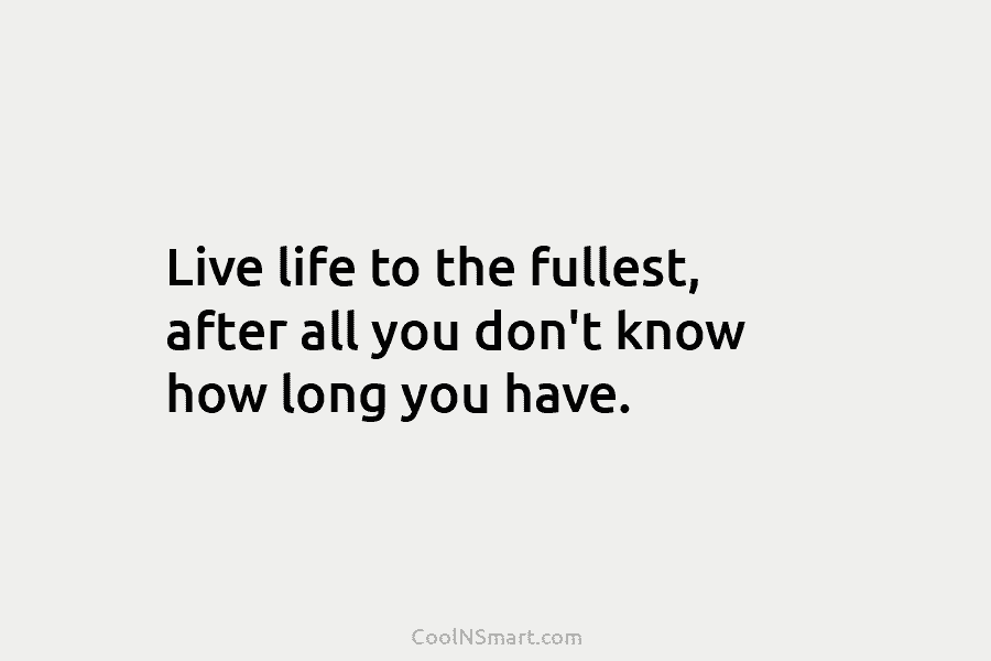 Live life to the fullest, after all you don’t know how long you have.