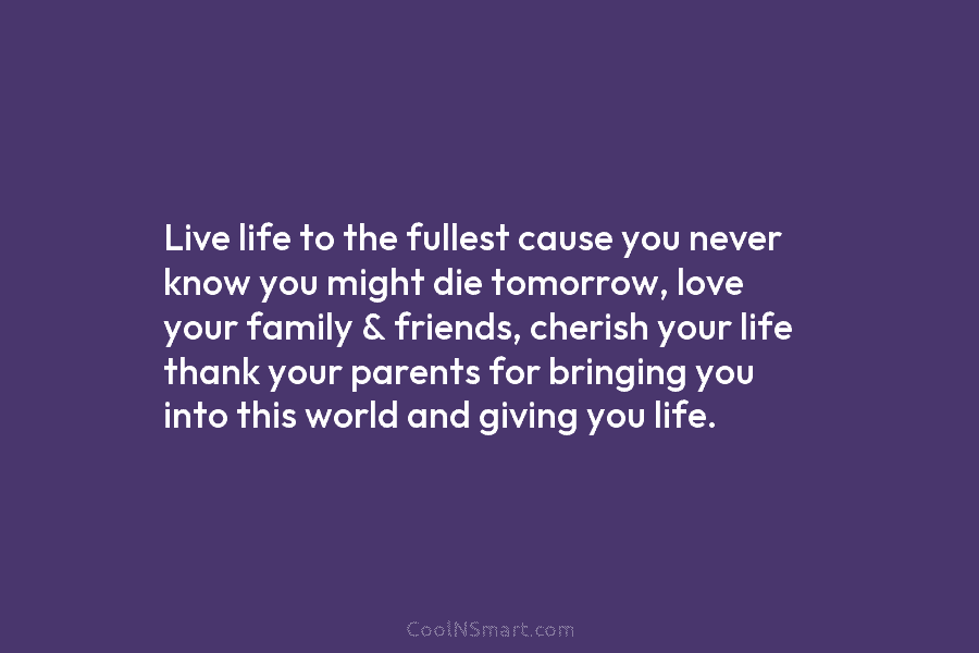 Live life to the fullest cause you never know you might die tomorrow, love your family & friends, cherish your...